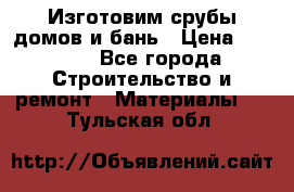  Изготовим срубы домов и бань › Цена ­ 1 000 - Все города Строительство и ремонт » Материалы   . Тульская обл.